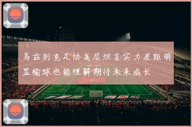 乌兹别克足协高层坦言实力差距明显输球也能理解期待未来成长