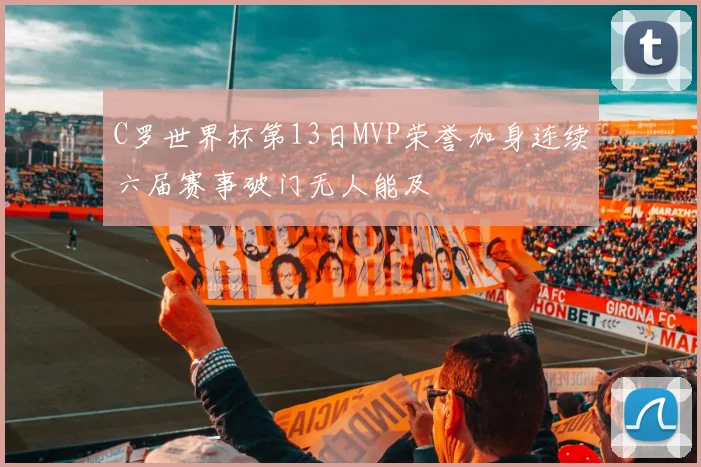 C罗世界杯第13日MVP荣誉加身连续六届赛事破门无人能及