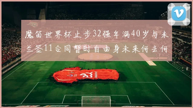 魔笛世界杯止步32强年满40岁与米兰签11合同暂时自由身未来何去何从