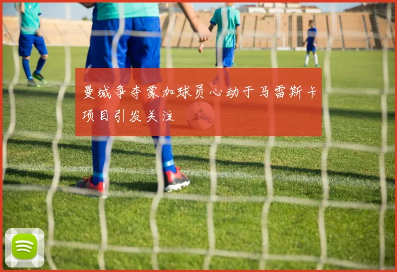 曼城争夺蒙加球员心动于马雷斯卡项目引发关注