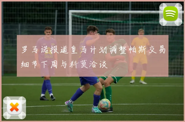 罗马诺报道皇马计划调整帕斯交易细节下周与科莫洽谈