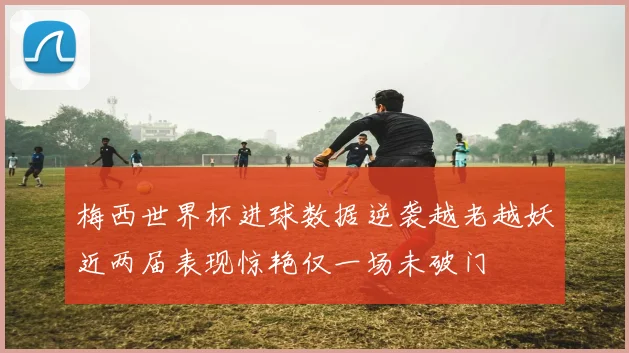 梅西世界杯进球数据逆袭越老越妖近两届表现惊艳仅一场未破门