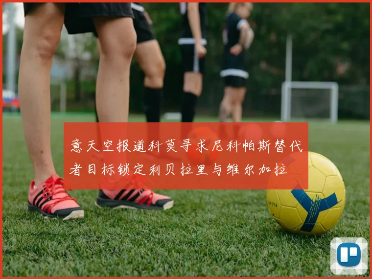 意天空报道科莫寻求尼科帕斯替代者目标锁定利贝拉里与维尔加拉