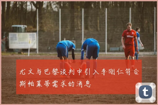 尤文与巴黎谈判中引入李刚仁符合斯帕莱蒂需求的消息