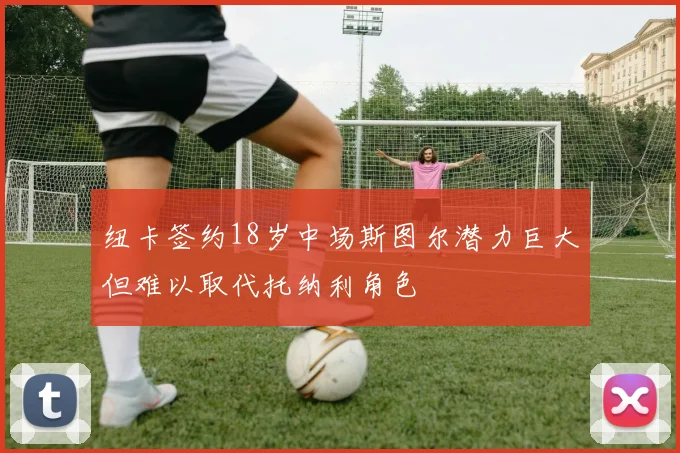 纽卡签约18岁中场斯图尔潜力巨大但难以取代托纳利角色