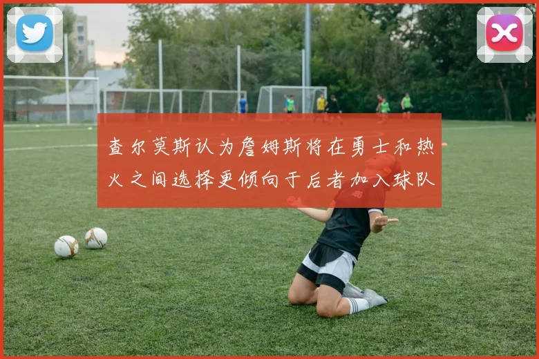 查尔莫斯认为詹姆斯将在勇士和热火之间选择更倾向于后者加入球队