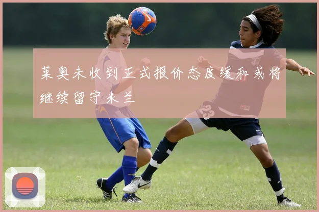 莱奥未收到正式报价态度缓和或将继续留守米兰