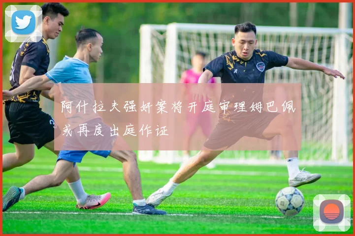 阿什拉夫强奸案将开庭审理姆巴佩或再度出庭作证