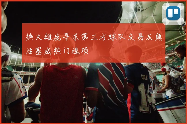 热火雄鹿寻求第三方球队交易灰熊活塞成热门选项