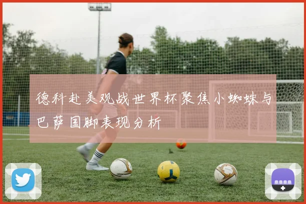 德科赴美观战世界杯聚焦小蜘蛛与巴萨国脚表现分析
