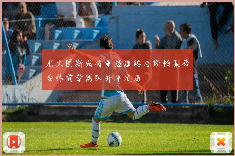 尤文图斯或将重启道路与斯帕莱蒂合作前景离队并非定局