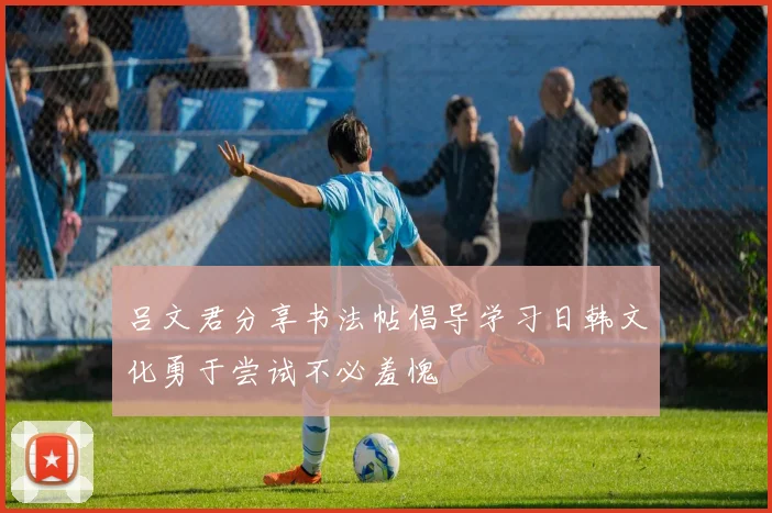 吕文君分享书法帖倡导学习日韩文化勇于尝试不必羞愧