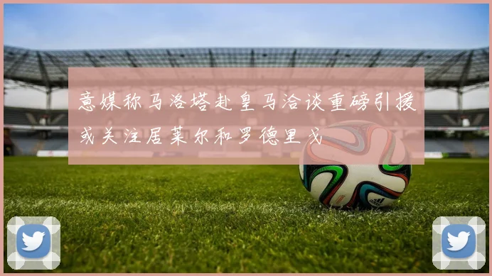 意媒称马洛塔赴皇马洽谈重磅引援或关注居莱尔和罗德里戈