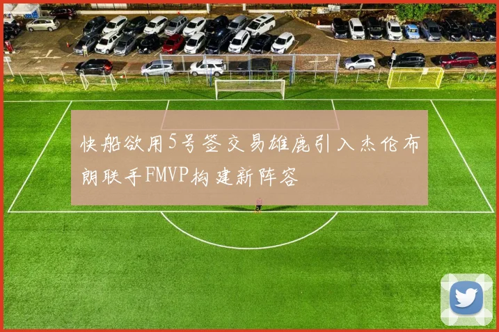快船欲用5号签交易雄鹿引入杰伦布朗联手FMVP构建新阵容