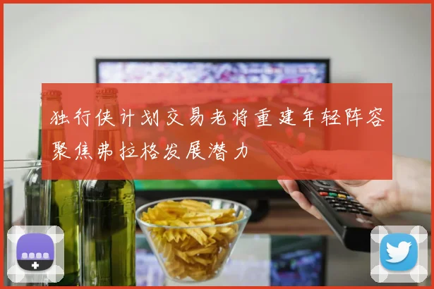 独行侠计划交易老将重建年轻阵容聚焦弗拉格发展潜力